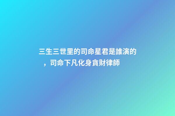 三生三世里的司命星君是誰演的，司命下凡化身貪財律師-第1張-觀點-玄機派